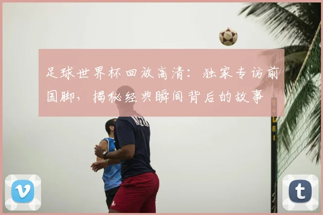 足球世界杯回放高清：独家专访前国脚，揭秘经典瞬间背后的故事