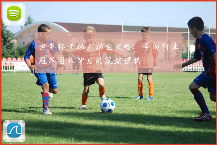 世界杯活动互动全攻略:专访行业冠军团队背后的策划逻辑