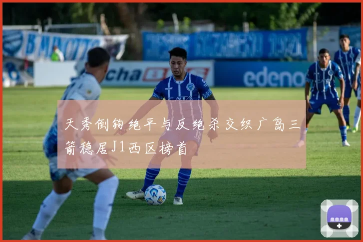 天秀倒钩绝平与反绝杀交织广岛三箭稳居J1西区榜首