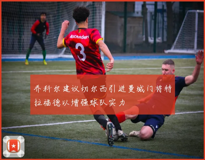 乔科尔建议切尔西引进曼城门将特拉福德以增强球队实力
