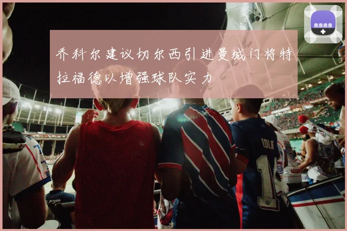 乔科尔建议切尔西引进曼城门将特拉福德以增强球队实力