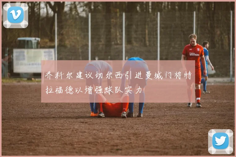 乔科尔建议切尔西引进曼城门将特拉福德以增强球队实力