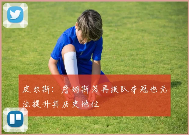 皮尔斯:詹姆斯若再换队夺冠也无法提升其历史地位