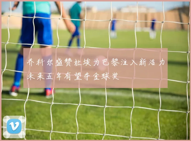 乔科尔盛赞杜埃为巴黎注入新活力未来五年有望夺金球奖