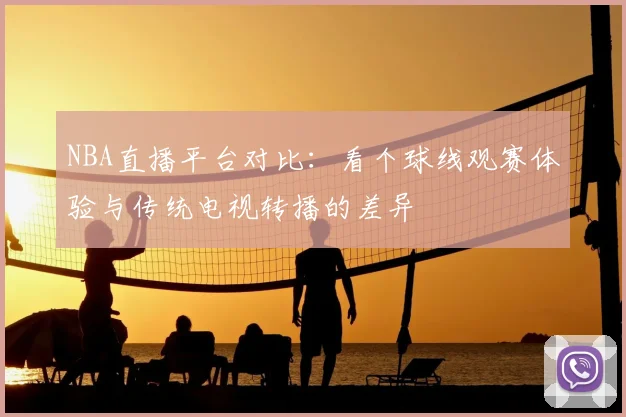 NBA直播平台对比：看个球线观赛体验与传统电视转播的差异