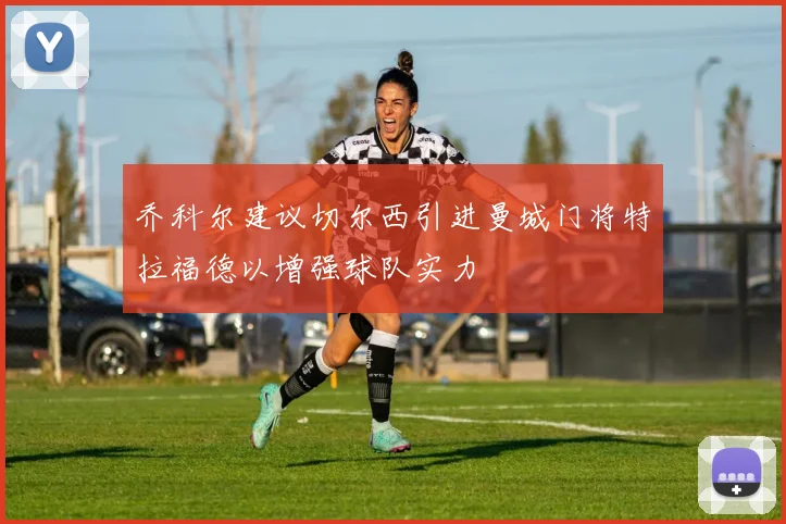 乔科尔建议切尔西引进曼城门将特拉福德以增强球队实力