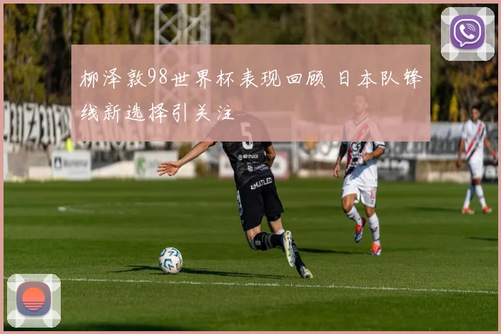 柳泽敦98世界杯表现回顾 日本队锋线新选择引关注
