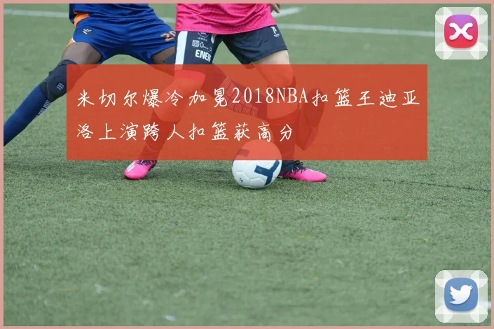 米切尔爆冷加冕2018NBA扣篮王迪亚洛上演跨人扣篮获高分