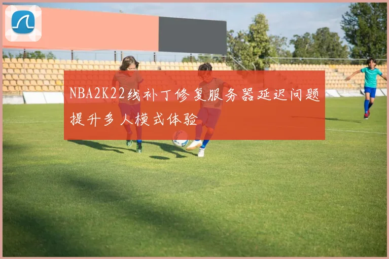 NBA2K22线补丁修复服务器延迟问题提升多人模式体验