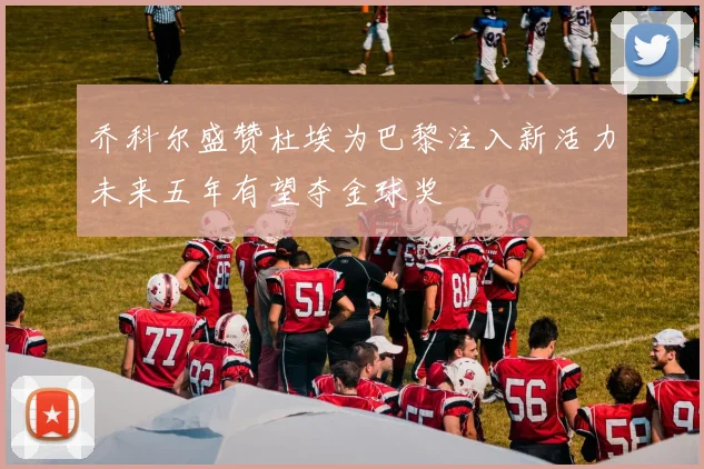 乔科尔盛赞杜埃为巴黎注入新活力未来五年有望夺金球奖