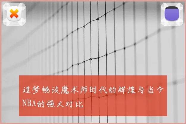 追梦畅谈魔术师时代的辉煌与当今NBA的强大对比