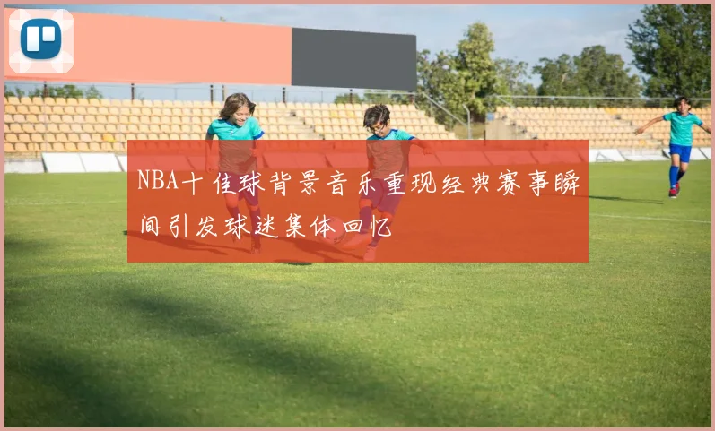 NBA十佳球背景音乐重现经典赛事瞬间引发球迷集体回忆