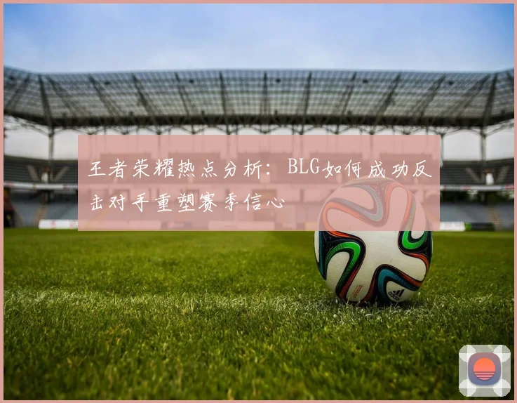 王者荣耀热点分析：BLG如何成功反击对手重塑赛季信心