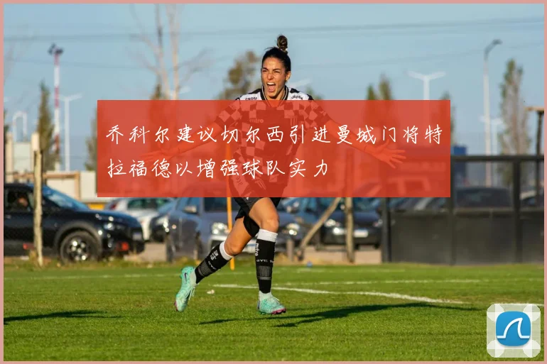 乔科尔建议切尔西引进曼城门将特拉福德以增强球队实力