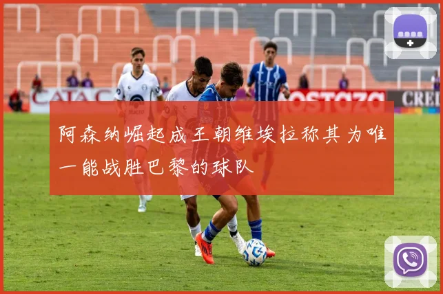 阿森纳崛起成王朝维埃拉称其为唯一能战胜巴黎的球队