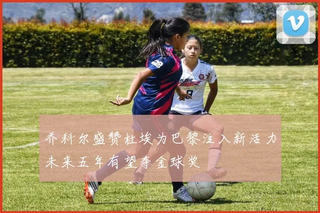 乔科尔盛赞杜埃为巴黎注入新活力未来五年有望夺金球奖