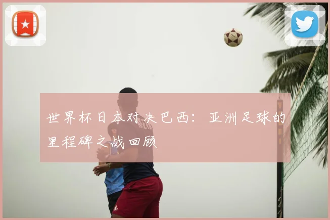 世界杯日本对决巴西：亚洲足球的里程碑之战回顾