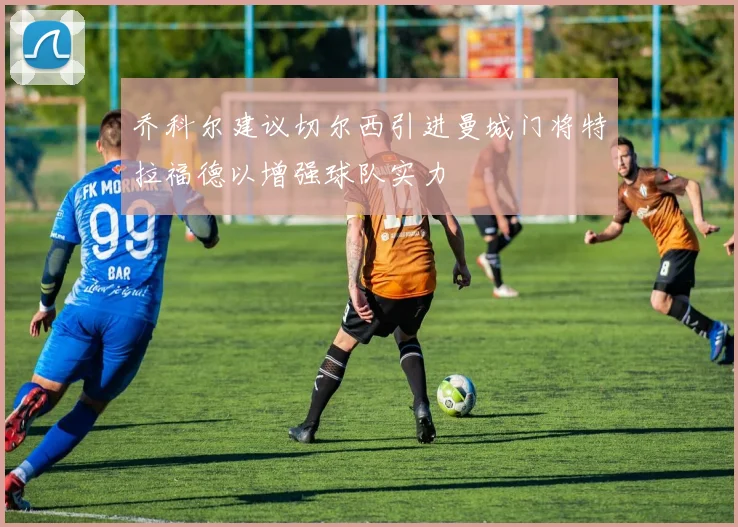 乔科尔建议切尔西引进曼城门将特拉福德以增强球队实力