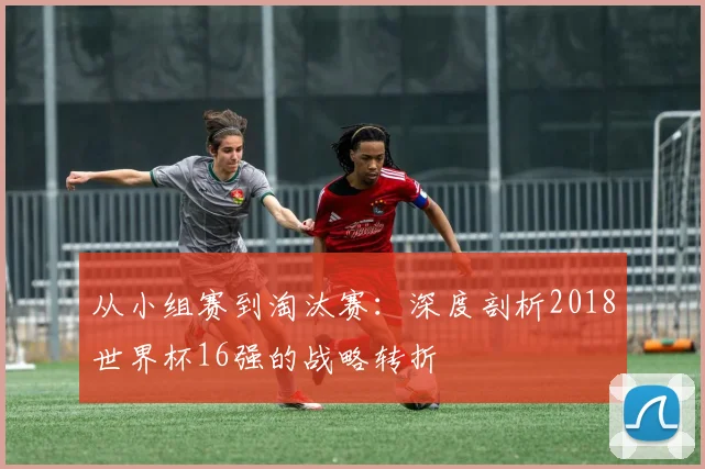 从小组赛到淘汰赛：深度剖析2018世界杯16强的战略转折