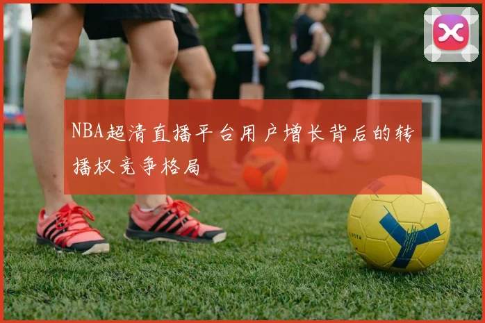 NBA超清直播平台用户增长背后的转播权竞争格局