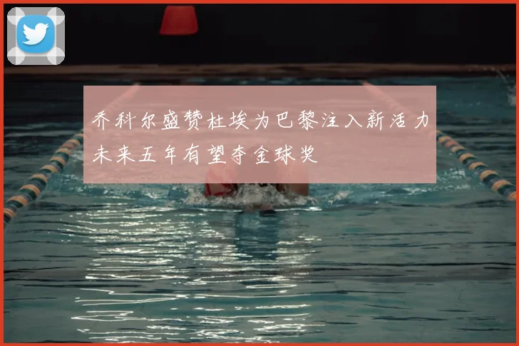 乔科尔盛赞杜埃为巴黎注入新活力未来五年有望夺金球奖