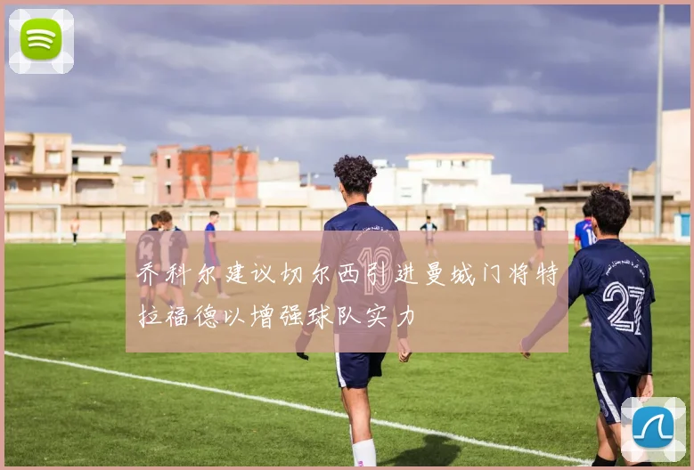 乔科尔建议切尔西引进曼城门将特拉福德以增强球队实力