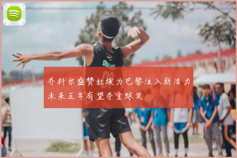 乔科尔盛赞杜埃为巴黎注入新活力未来五年有望夺金球奖