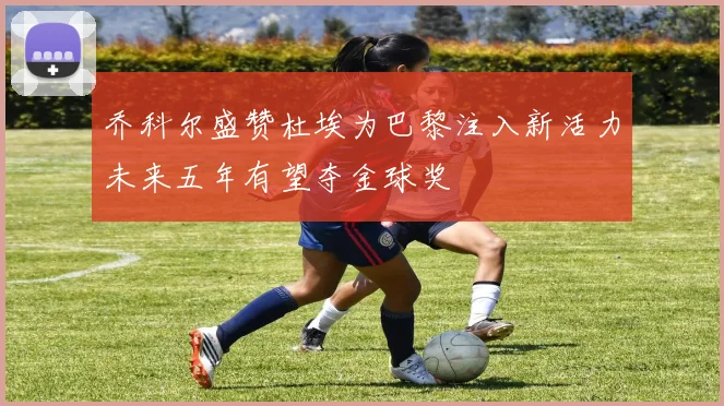 乔科尔盛赞杜埃为巴黎注入新活力未来五年有望夺金球奖