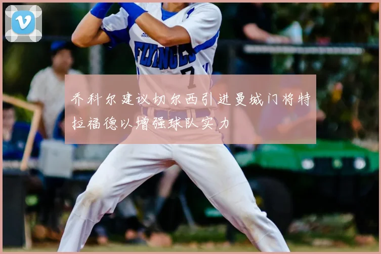 乔科尔建议切尔西引进曼城门将特拉福德以增强球队实力