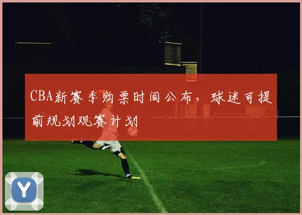 CBA新赛季购票时间公布，球迷可提前规划观赛计划