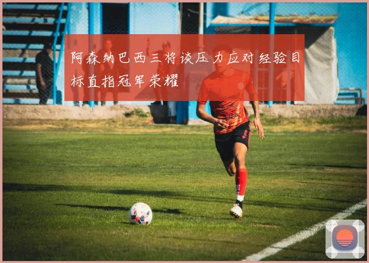 阿森纳巴西三将谈压力应对经验目标直指冠军荣耀