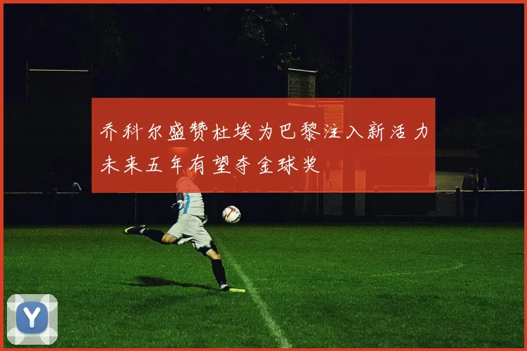 乔科尔盛赞杜埃为巴黎注入新活力未来五年有望夺金球奖