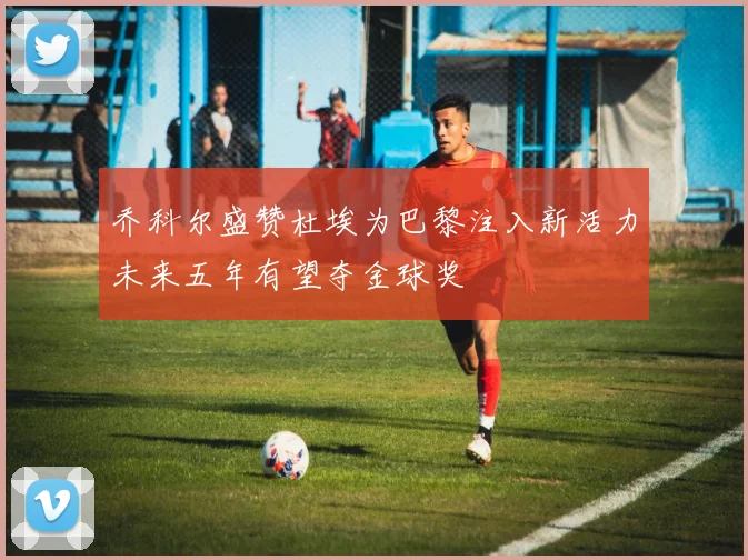 乔科尔盛赞杜埃为巴黎注入新活力未来五年有望夺金球奖