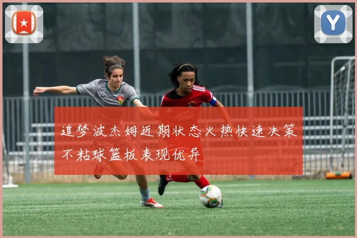 追梦波杰姆近期状态火热快速决策不粘球篮板表现优异