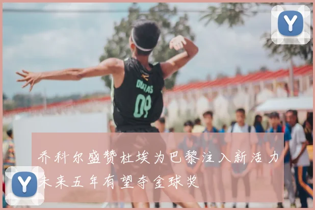 乔科尔盛赞杜埃为巴黎注入新活力未来五年有望夺金球奖