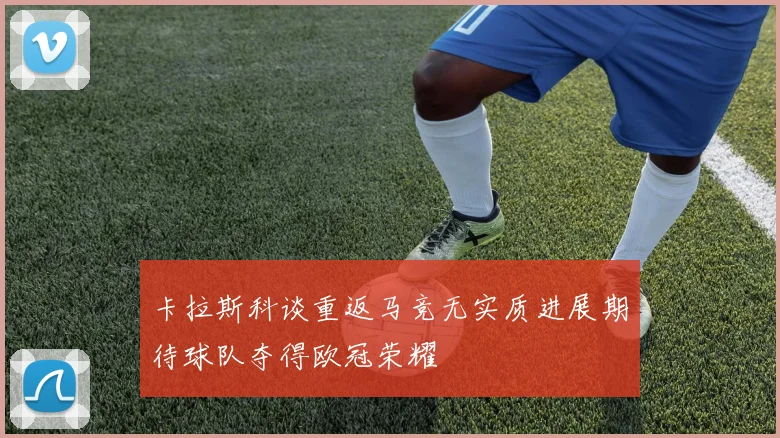卡拉斯科谈重返马竞无实质进展期待球队夺得欧冠荣耀