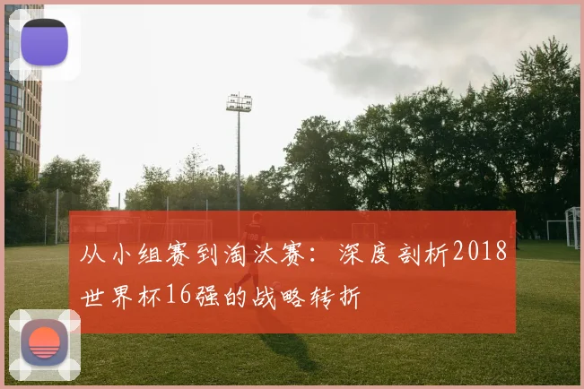从小组赛到淘汰赛：深度剖析2018世界杯16强的战略转折