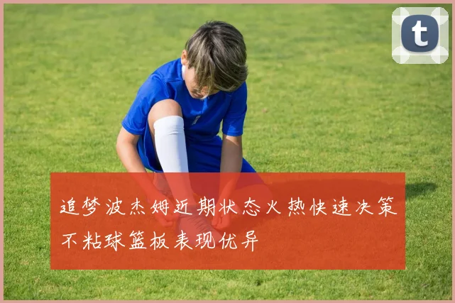 追梦波杰姆近期状态火热快速决策不粘球篮板表现优异