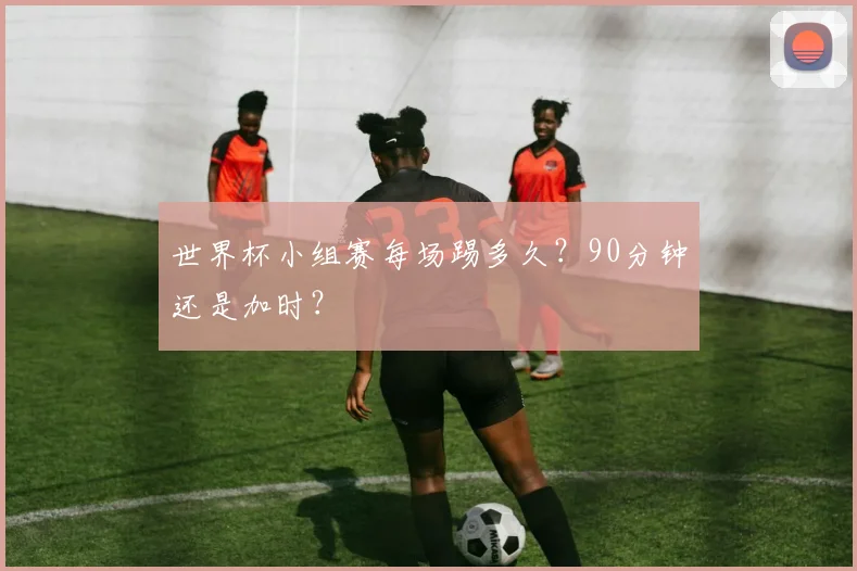 世界杯小组赛每场踢多久？90分钟还是加时？