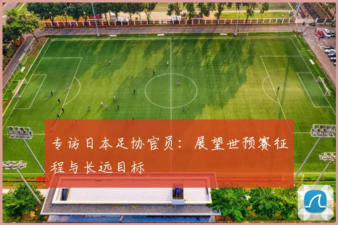 专访日本足协官员：展望世预赛征程与长远目标