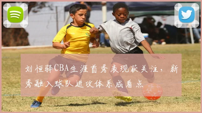 刘恒驿CBA生涯首秀表现获关注,新秀融入球队进攻体系成看点