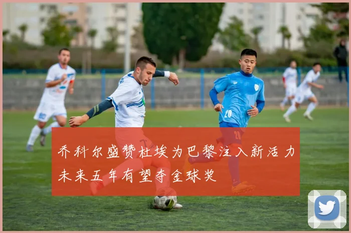 乔科尔盛赞杜埃为巴黎注入新活力未来五年有望夺金球奖