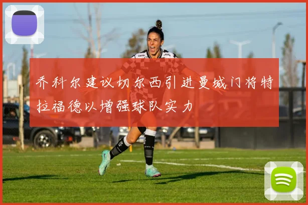 乔科尔建议切尔西引进曼城门将特拉福德以增强球队实力