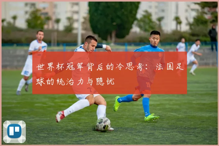 世界杯冠军背后的冷思考：法国足球的统治力与隐忧