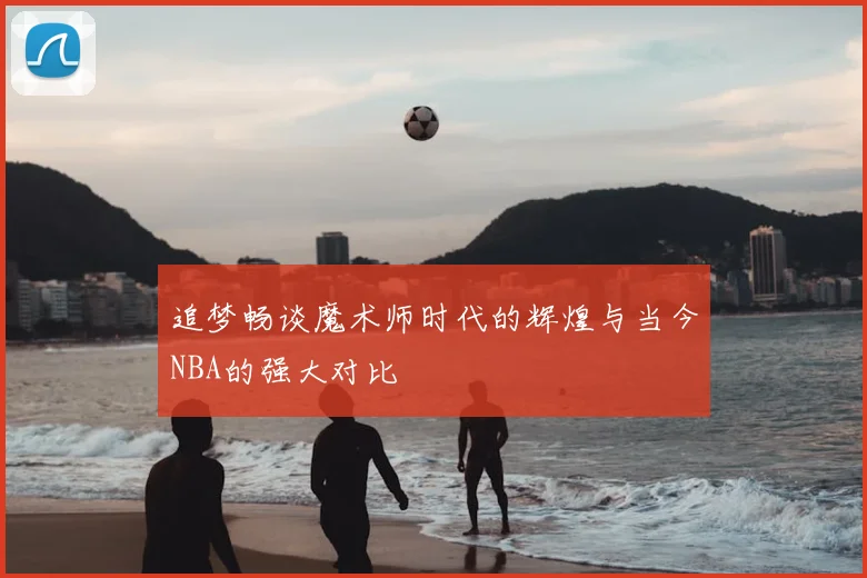 追梦畅谈魔术师时代的辉煌与当今NBA的强大对比
