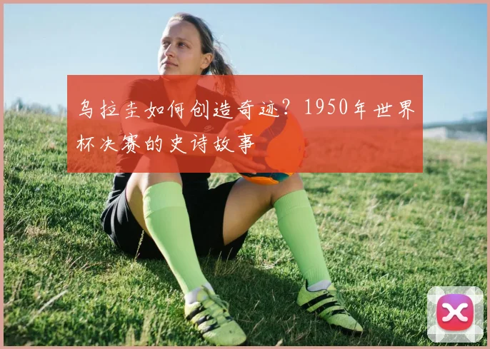 乌拉圭如何创造奇迹？1950年世界杯决赛的史诗故事
