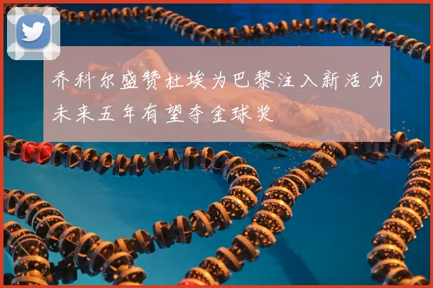 乔科尔盛赞杜埃为巴黎注入新活力未来五年有望夺金球奖