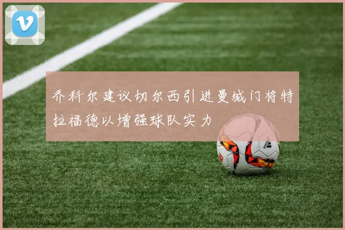 乔科尔建议切尔西引进曼城门将特拉福德以增强球队实力