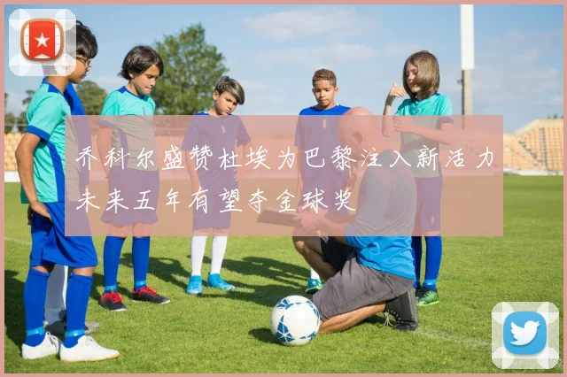 乔科尔盛赞杜埃为巴黎注入新活力未来五年有望夺金球奖