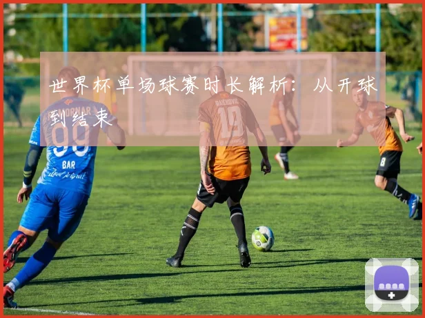 世界杯单场球赛时长解析:从开球到结束